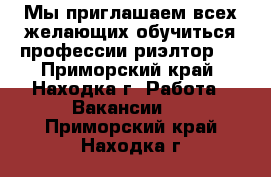 Мы приглашаем всех желающих обучиться профессии риэлтор.  - Приморский край, Находка г. Работа » Вакансии   . Приморский край,Находка г.